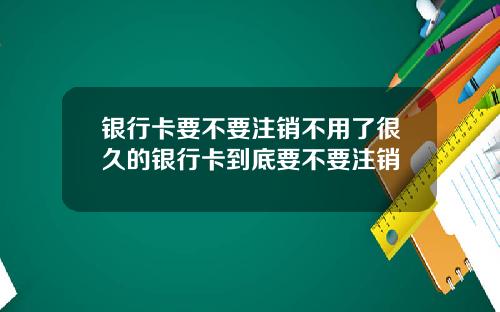 银行卡要不要注销不用了很久的银行卡到底要不要注销