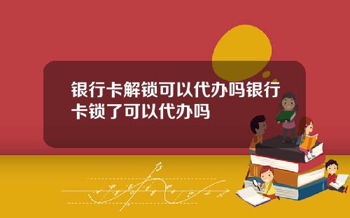 银行卡解锁可以代办吗银行卡锁了可以代办吗