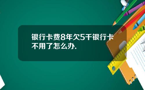 银行卡费8年欠5千银行卡不用了怎么办.