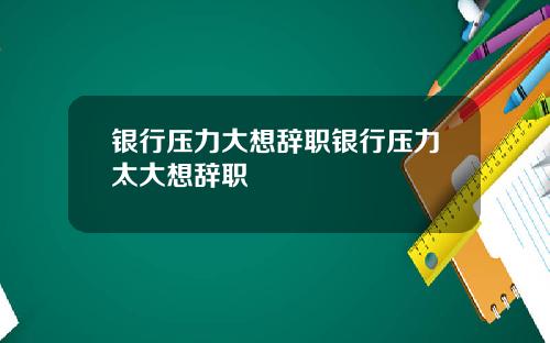 银行压力大想辞职银行压力太大想辞职