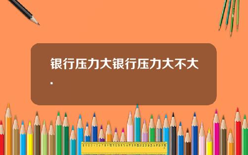 银行压力大银行压力大不大.