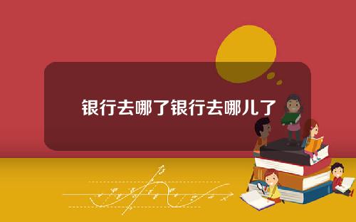 银行去哪了银行去哪儿了