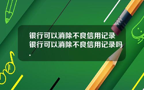 银行可以消除不良信用记录银行可以消除不良信用记录吗.