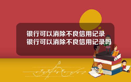 银行可以消除不良信用记录银行可以消除不良信用记录吗