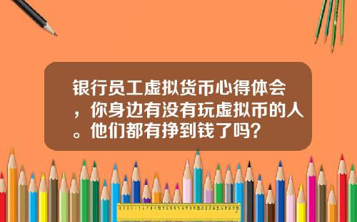 银行员工虚拟货币心得体会，你身边有没有玩虚拟币的人。他们都有挣到钱了吗？