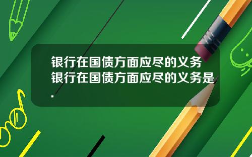 银行在国债方面应尽的义务银行在国债方面应尽的义务是.