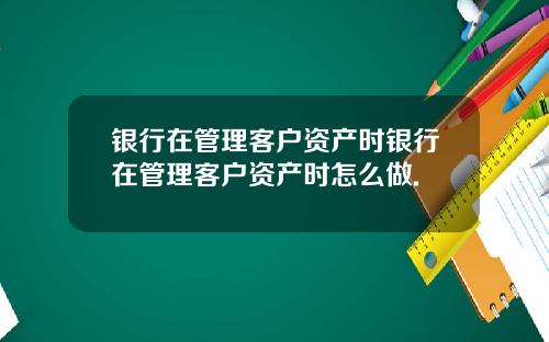 银行在管理客户资产时银行在管理客户资产时怎么做.