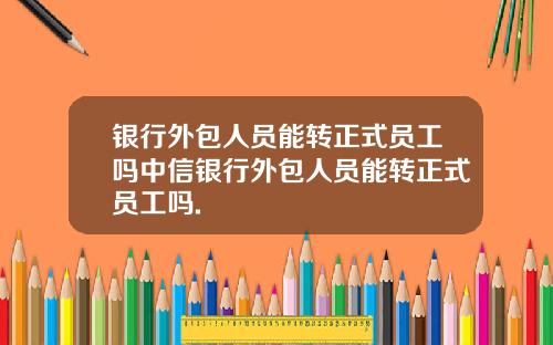 银行外包人员能转正式员工吗中信银行外包人员能转正式员工吗.