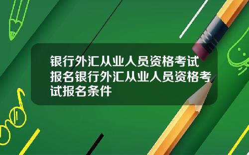 银行外汇从业人员资格考试报名银行外汇从业人员资格考试报名条件