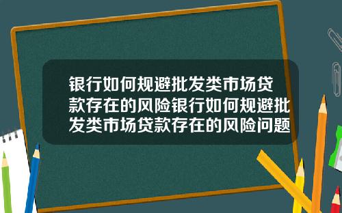 银行如何规避批发类市场贷款存在的风险银行如何规避批发类市场贷款存在的风险问题