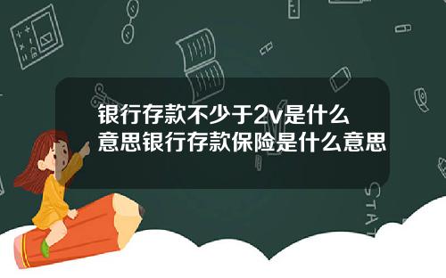 银行存款不少于2v是什么意思银行存款保险是什么意思