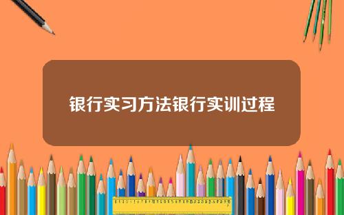 银行实习方法银行实训过程