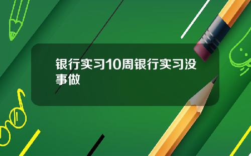 银行实习10周银行实习没事做