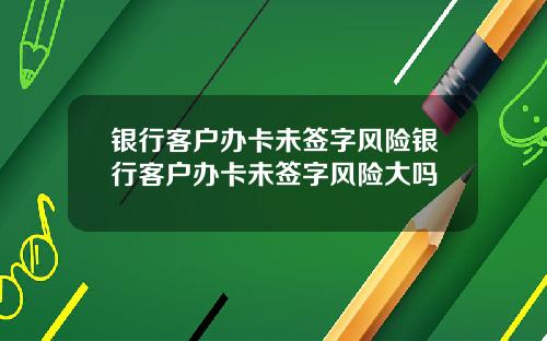 银行客户办卡未签字风险银行客户办卡未签字风险大吗