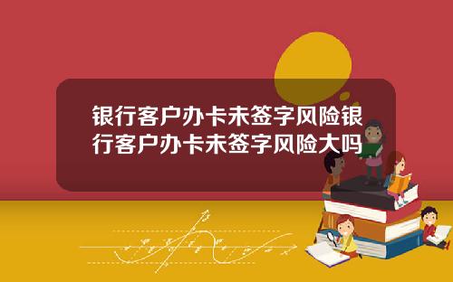 银行客户办卡未签字风险银行客户办卡未签字风险大吗
