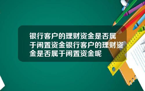 银行客户的理财资金是否属于闲置资金银行客户的理财资金是否属于闲置资金呢