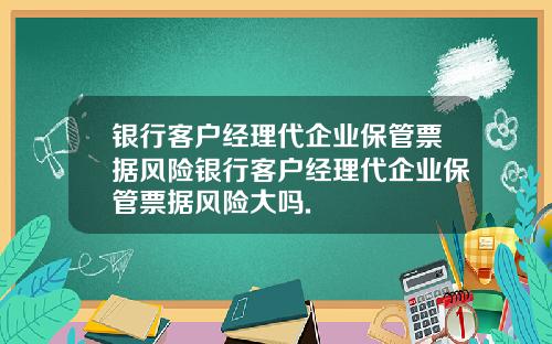 银行客户经理代企业保管票据风险银行客户经理代企业保管票据风险大吗.