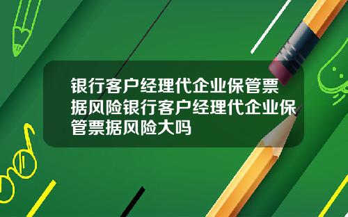 银行客户经理代企业保管票据风险银行客户经理代企业保管票据风险大吗