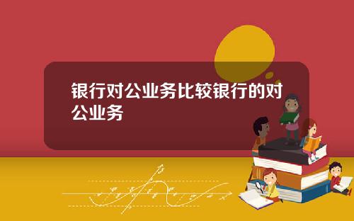 银行对公业务比较银行的对公业务