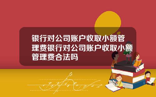 银行对公司账户收取小额管理费银行对公司账户收取小额管理费合法吗