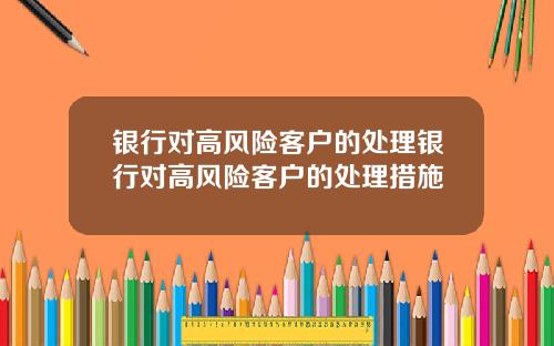 银行对高风险客户的处理银行对高风险客户的处理措施