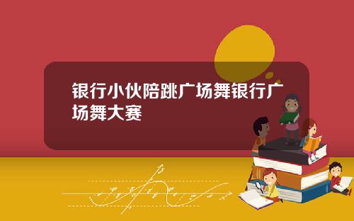 银行小伙陪跳广场舞银行广场舞大赛