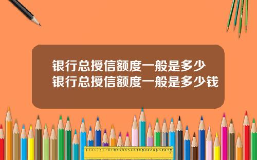 银行总授信额度一般是多少银行总授信额度一般是多少钱