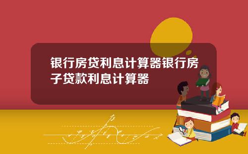银行房贷利息计算器银行房子贷款利息计算器