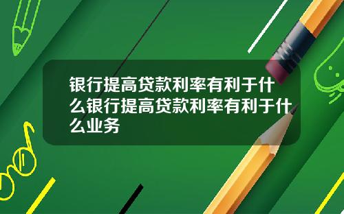 银行提高贷款利率有利于什么银行提高贷款利率有利于什么业务