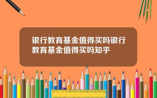 银行教育基金值得买吗银行教育基金值得买吗知乎