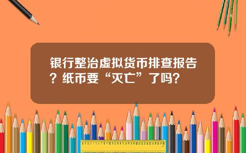 银行整治虚拟货币排查报告？纸币要“灭亡”了吗？