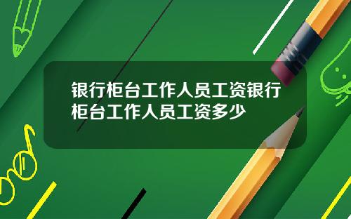 银行柜台工作人员工资银行柜台工作人员工资多少
