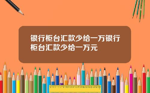 银行柜台汇款少给一万银行柜台汇款少给一万元