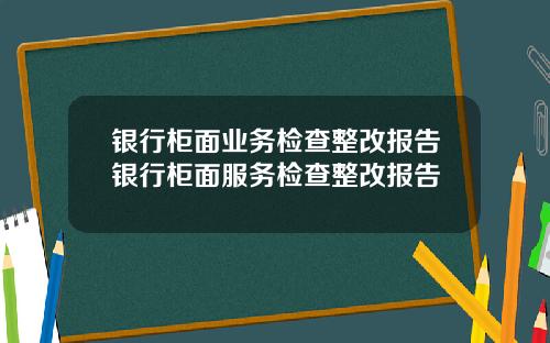 银行柜面业务检查整改报告银行柜面服务检查整改报告