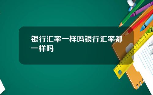 银行汇率一样吗银行汇率都一样吗