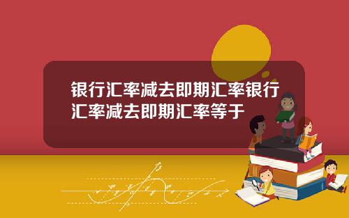 银行汇率减去即期汇率银行汇率减去即期汇率等于