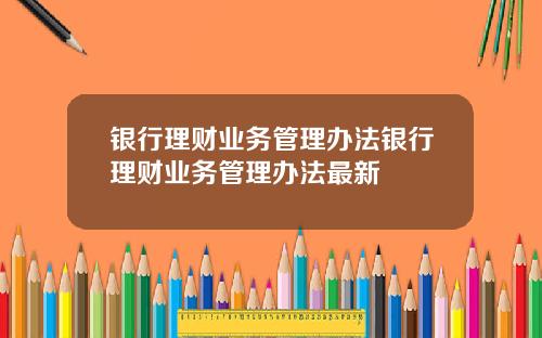 银行理财业务管理办法银行理财业务管理办法最新