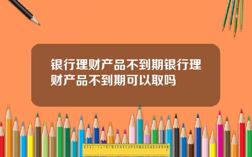 银行理财产品不到期银行理财产品不到期可以取吗