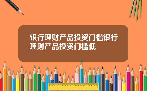 银行理财产品投资门槛银行理财产品投资门槛低