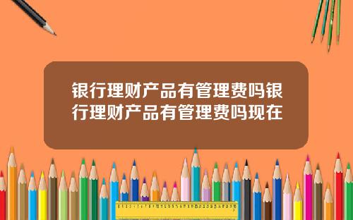 银行理财产品有管理费吗银行理财产品有管理费吗现在