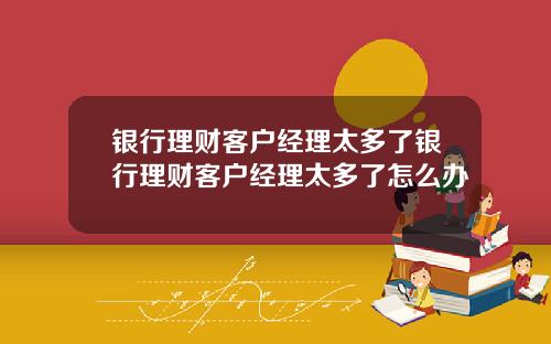 银行理财客户经理太多了银行理财客户经理太多了怎么办