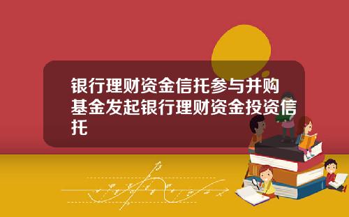 银行理财资金信托参与并购基金发起银行理财资金投资信托
