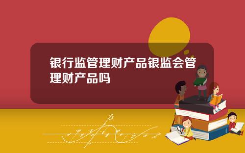 银行监管理财产品银监会管理财产品吗