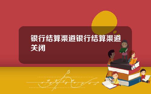 银行结算渠道银行结算渠道关闭