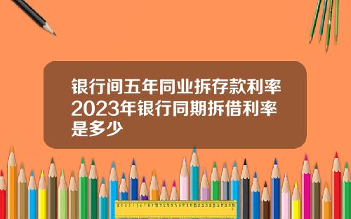 银行间五年同业拆存款利率2023年银行同期拆借利率是多少