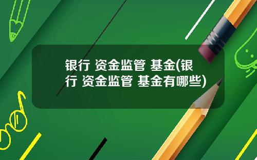 银行 资金监管 基金(银行 资金监管 基金有哪些)