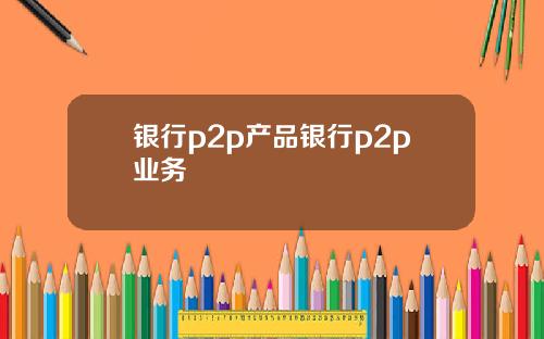 银行p2p产品银行p2p业务