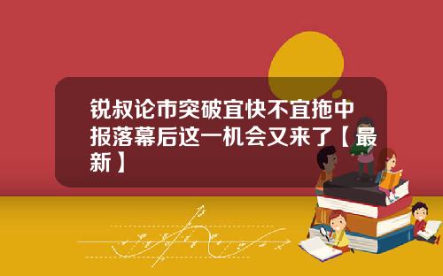 锐叔论市突破宜快不宜拖中报落幕后这一机会又来了【最新】