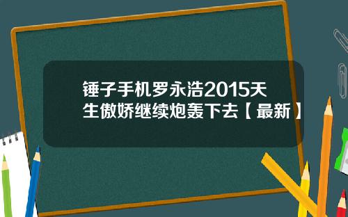锤子手机罗永浩2015天生傲娇继续炮轰下去【最新】