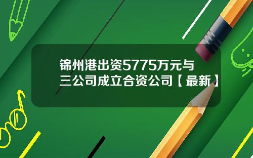 锦州港出资5775万元与三公司成立合资公司【最新】